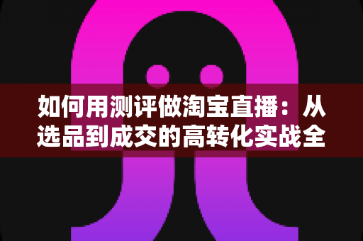 如何用测评做淘宝直播：从选品到成交的高转化实战全攻略