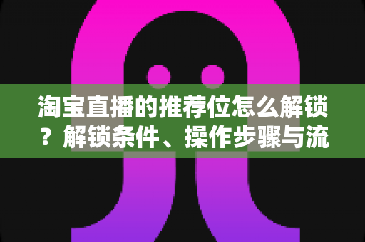 淘宝直播的推荐位怎么解锁?解锁条件、操作步骤与流量提升全攻略 淘宝直播的推荐位怎么解锁?解锁条件、操作步骤与流量提升全攻略