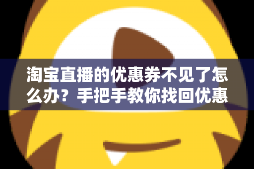 淘宝直播的优惠券不见了怎么办?手把手教你找回优惠券的完整攻略与实用避坑指南 淘宝直播的优惠券不见了怎么办?手把手教你找回优惠券的完整攻略与实用避坑指南
