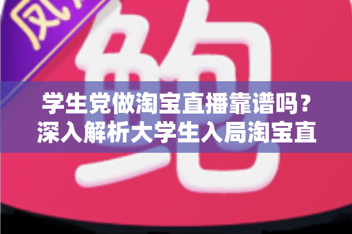 学生党做淘宝直播靠谱吗？深入解析大学生入局淘宝直播的优势、风险与实用指南