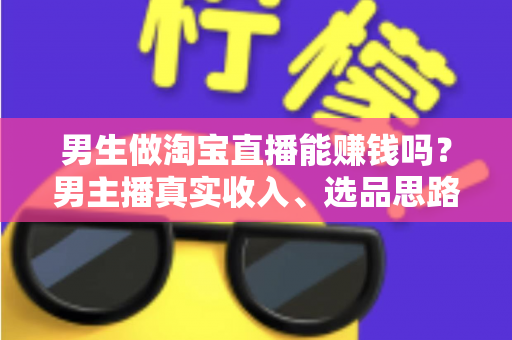 男生做淘宝直播能赚钱吗？男主播真实收入、选品思路与起号全攻略一文讲透