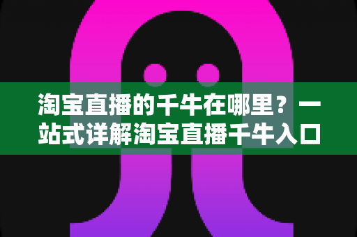 淘宝直播的千牛在哪里？一站式详解淘宝直播千牛入口、下载与使用全攻略