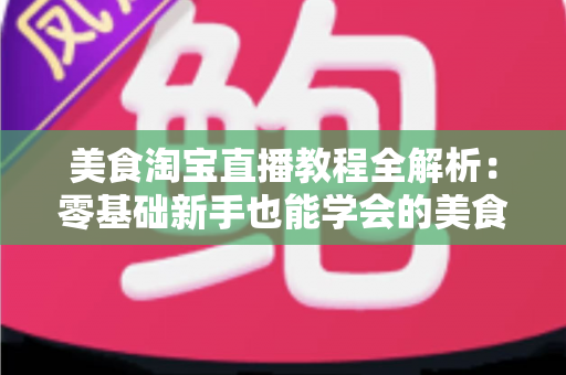 美食淘宝直播教程全解析：零基础新手也能学会的美食带货实战攻略