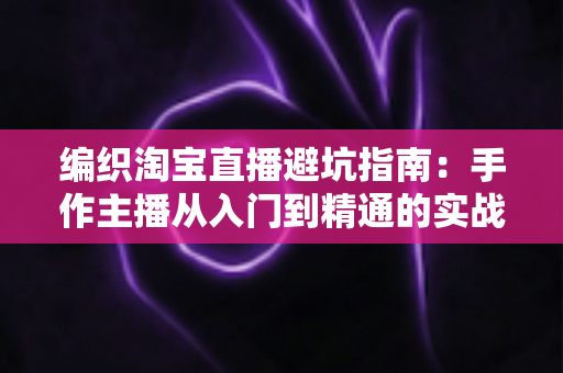 编织淘宝直播避坑指南：手作主播从入门到精通的实战避雷手册