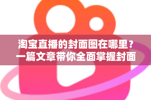 淘宝直播的封面图在哪里？一篇文章带你全面掌握封面图的查找、设置与优化技巧
