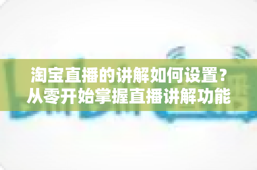 淘宝直播的讲解如何设置？从零开始掌握直播讲解功能完整教程与实操指南