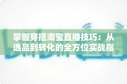 掌握穿搭淘宝直播技巧：从选品到转化的全方位实战指南，助你打造高人气穿搭直播间