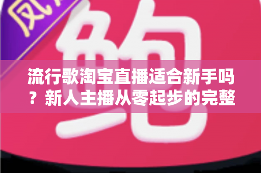 流行歌淘宝直播适合新手吗？新人主播从零起步的完整入局指南与实战技巧解析