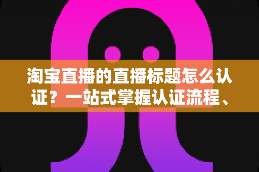 淘宝直播的直播标题怎么认证?一站式掌握认证流程、规则要点与标题优化秘籍 淘宝直播的直播标题怎么认证?一站式掌握认证流程、规则要点与标题优化秘籍