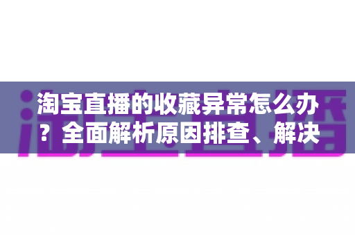 淘宝直播的收藏异常怎么办？全面解析原因排查、解决方法与预防技巧的实用指南