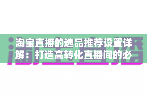 淘宝直播的选品推荐设置详解：打造高转化直播间的必备指南