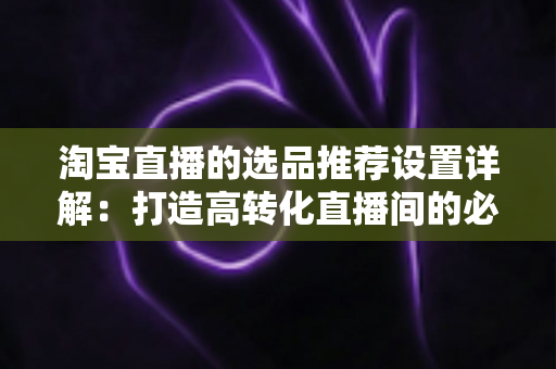 淘宝直播的选品推荐设置详解：打造高转化直播间的必备指南