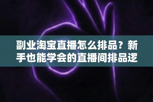 副业淘宝直播怎么排品？新手也能学会的直播间排品逻辑与实战全攻略