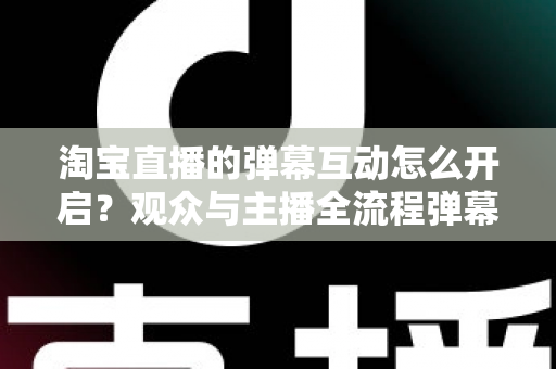 淘宝直播的弹幕互动怎么开启?观众与主播全流程弹幕开启教程及互动运营实用指南 淘宝直播的弹幕互动怎么开启?观众与主播全流程弹幕开启教程及互动运营实用指南