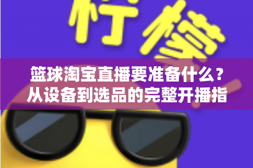 篮球淘宝直播要准备什么？从设备到选品的完整开播指南，助你快速打造高转化篮球直播间