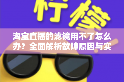 淘宝直播的滤镜用不了怎么办？全面解析故障原因与实用解决方案