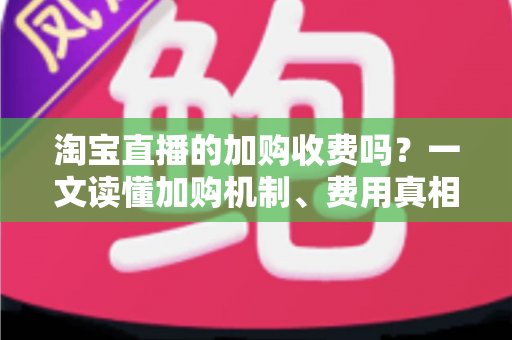 淘宝直播的加购收费吗？一文读懂加购机制、费用真相与运营提升技巧