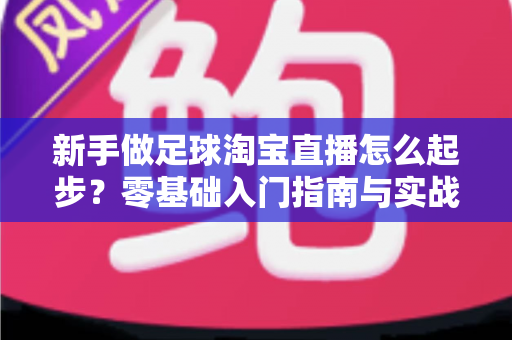 新手做足球淘宝直播怎么起步?零基础入门指南与实战运营技巧全解析 新手做足球淘宝直播怎么起步?零基础入门指南与实战运营技巧全解析
