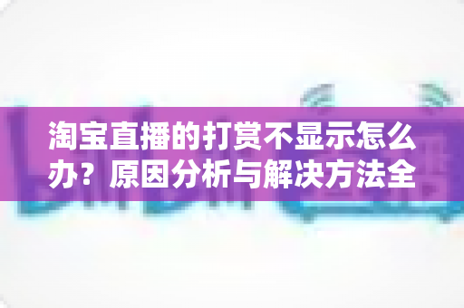淘宝直播的打赏不显示怎么办?原因分析与解决方法全攻略 淘宝直播的打赏不显示怎么办?原因分析与解决方法全攻略