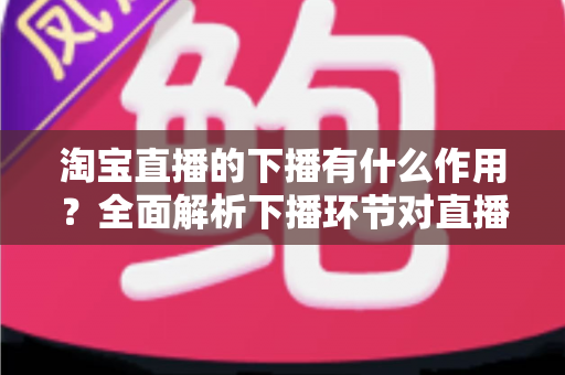 淘宝直播的下播有什么作用?全面解析下播环节对直播间流量、权重与粉丝运营的重要影响 淘宝直播的下播有什么作用?全面解析下播环节对直播间流量、权重与粉丝运营的重要影响
