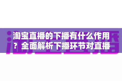 淘宝直播的下播有什么作用？全面解析下播环节对直播间流量、权重与粉丝运营的重要影响