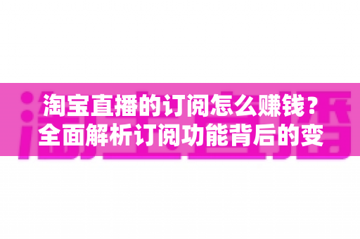 淘宝直播的订阅怎么赚钱?全面解析订阅功能背后的变现逻辑与实战策略 淘宝直播的订阅怎么赚钱?全面解析订阅功能背后的变现逻辑与实战策略