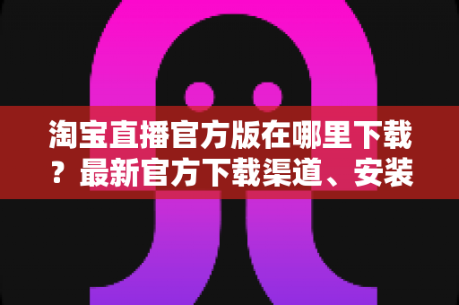 淘宝直播官方版在哪里下载?最新官方下载渠道、安装步骤与安全识别全攻略 淘宝直播官方版在哪里下载?最新官方下载渠道、安装步骤与安全识别全攻略