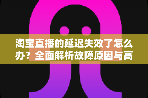 淘宝直播的延迟失效了怎么办?全面解析故障原因与高效解决方案指南 淘宝直播的延迟失效了怎么办?全面解析故障原因与高效解决方案指南