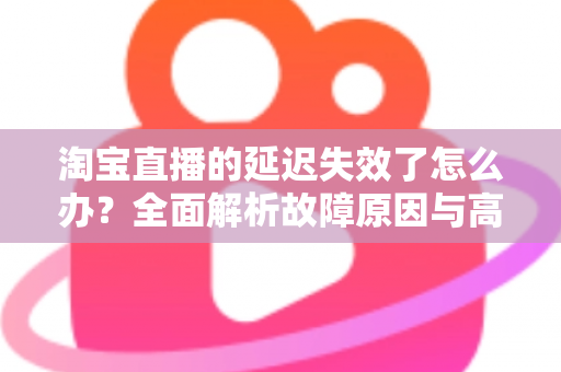 淘宝直播的延迟失效了怎么办?全面解析故障原因与高效解决方案指南 淘宝直播的延迟失效了怎么办?全面解析故障原因与高效解决方案指南