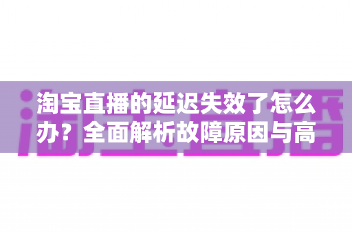 淘宝直播的延迟失效了怎么办？全面解析故障原因与高效解决方案指南