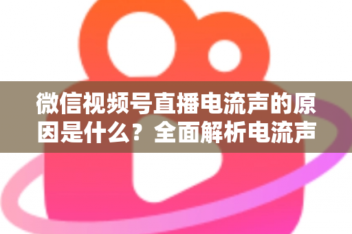 微信视频号直播电流声的原因是什么?全面解析电流声成因与实用解决方案指南 微信视频号直播电流声的原因是什么?全面解析电流声成因与实用解决方案指南