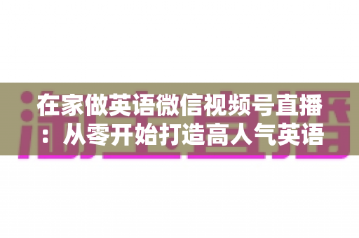 在家做英语微信视频号直播：从零开始打造高人气英语直播间的实战指南