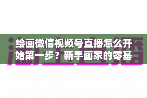 绘画微信视频号直播怎么开始第一步？新手画家的零基础开播全攻略