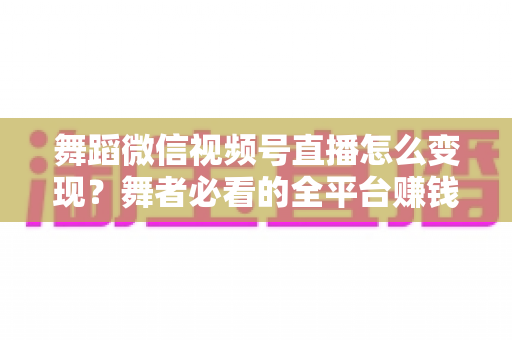 舞蹈微信视频号直播怎么变现?舞者必看的全平台赚钱攻略与实战技巧 舞蹈微信视频号直播怎么变现?舞者必看的全平台赚钱攻略与实战技巧