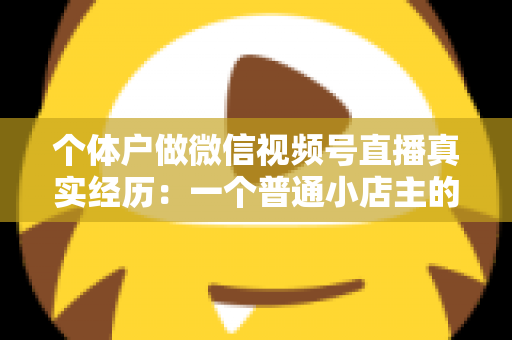 个体户做微信视频号直播真实经历:一个普通小店主的三个月实战全记录与避坑指南 个体户做微信视频号直播真实经历:一个普通小店主的三个月实战全记录与避坑指南