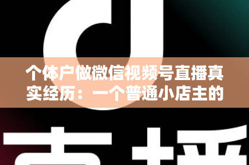 个体户做微信视频号直播真实经历:一个普通小店主的三个月实战全记录与避坑指南 个体户做微信视频号直播真实经历:一个普通小店主的三个月实战全记录与避坑指南
