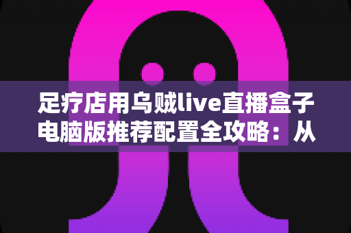 足疗店用乌贼live直播盒子电脑版推荐配置全攻略：从入门到高端的门店直播装机方案一网打尽