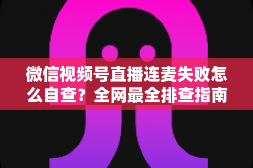 微信视频号直播连麦失败怎么自查？全网最全排查指南，助你快速恢复直播间互动