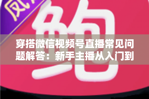 穿搭微信视频号直播常见问题解答:新手主播从入门到精通的实战指南 穿搭微信视频号直播常见问题解答:新手主播从入门到精通的实战指南