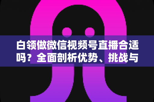 白领做微信视频号直播合适吗?全面剖析优势、挑战与入门实操指南 白领做微信视频号直播合适吗?全面剖析优势、挑战与入门实操指南
