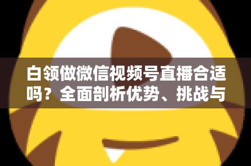 白领做微信视频号直播合适吗?全面剖析优势、挑战与入门实操指南 白领做微信视频号直播合适吗?全面剖析优势、挑战与入门实操指南