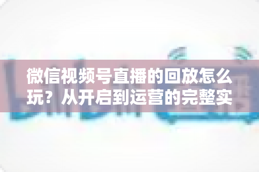 微信视频号直播的回放怎么玩?从开启到运营的完整实操指南 微信视频号直播的回放怎么玩?从开启到运营的完整实操指南