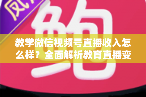 教学微信视频号直播收入怎么样？全面解析教育直播变现潜力与实操指南