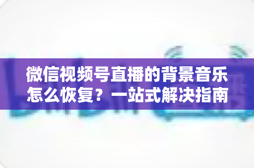 微信视频号直播的背景音乐怎么恢复？一站式解决指南与实用技巧分享