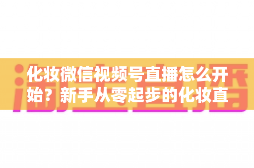 化妆微信视频号直播怎么开始？新手从零起步的化妆直播带货实战全攻略