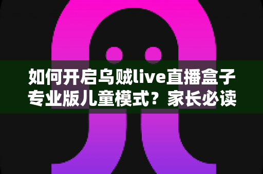 如何开启乌贼live直播盒子专业版儿童模式？家长必读的完整设置指南与实用技巧