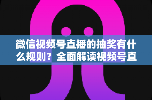 微信视频号直播的抽奖有什么规则？全面解读视频号直播抽奖玩法、参与条件与避坑指南