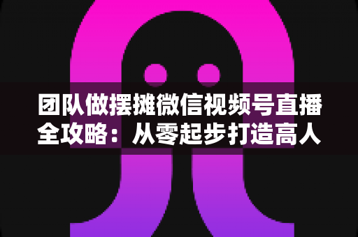 团队做摆摊微信视频号直播全攻略：从零起步打造高人气变现直播间的实战指南