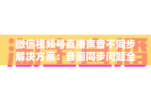 微信视频号直播声音不同步解决方案:音画同步问题全解析与实用修复指南 微信视频号直播声音不同步解决方案:音画同步问题全解析与实用修复指南
