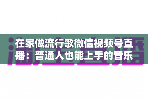 在家做流行歌微信视频号直播：普通人也能上手的音乐副业指南